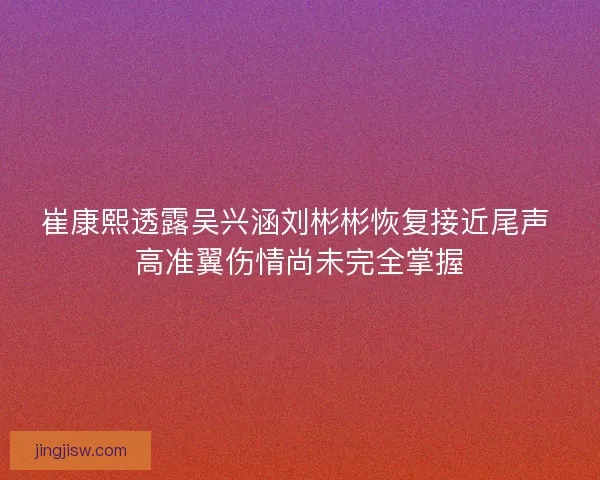 崔康熙透露吴兴涵刘彬彬恢复接近尾声 高准翼伤情尚未完全掌握