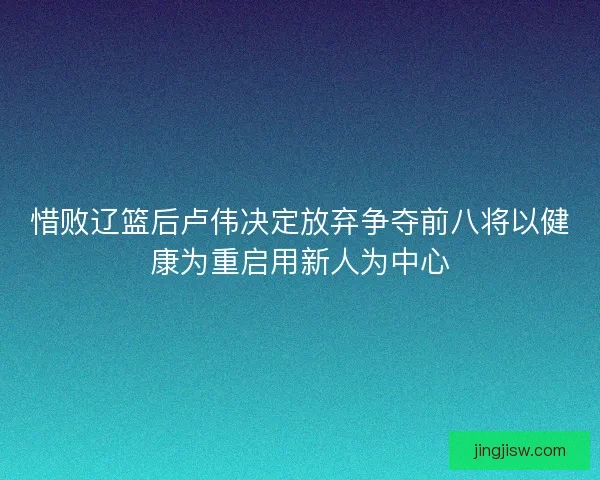 惜败辽篮后卢伟决定放弃争夺前八将以健康为重启用新人为中心