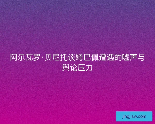 阿尔瓦罗·贝尼托谈姆巴佩遭遇的嘘声与舆论压力