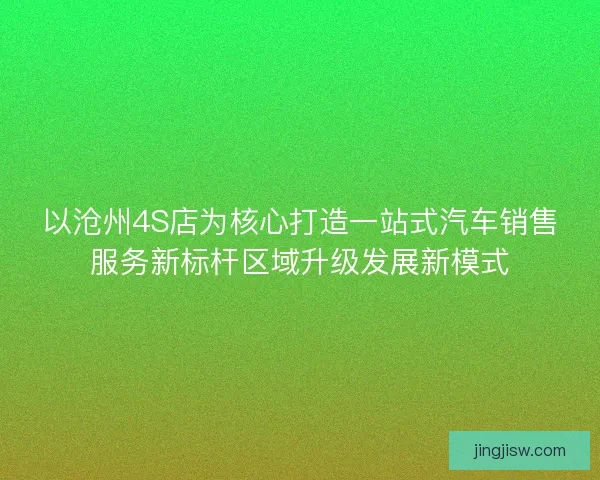 以沧州4S店为核心打造一站式汽车销售服务新标杆区域升级发展新模式