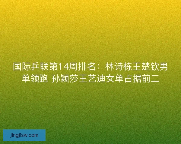 国际乒联第14周排名：林诗栋王楚钦男单领跑 孙颖莎王艺迪女单占据前二