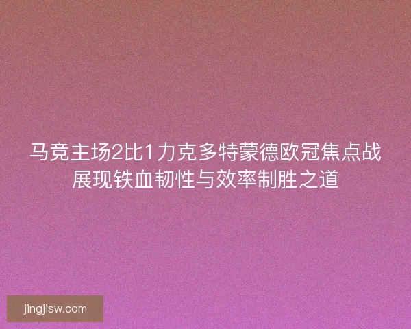 马竞主场2比1力克多特蒙德欧冠焦点战展现铁血韧性与效率制胜之道