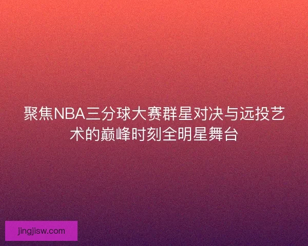 聚焦NBA三分球大赛群星对决与远投艺术的巅峰时刻全明星舞台 聚焦NBA三分球大赛群星对决与远投艺术的巅峰时刻全明星舞台
