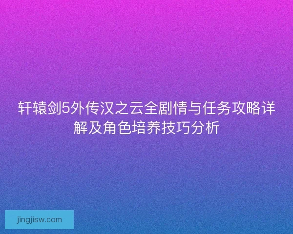 轩辕剑5外传汉之云全剧情与任务攻略详解及角色培养技巧分析