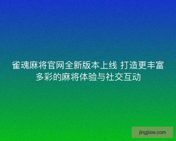雀魂麻将官网全新版本上线 打造更丰富多彩的麻将体验与社交互动