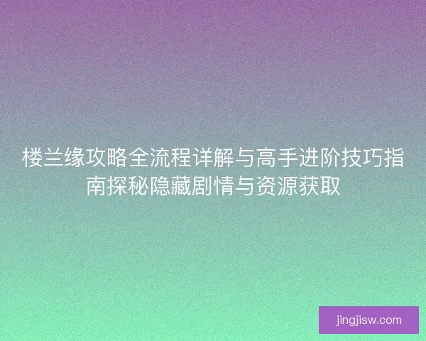楼兰缘攻略全流程详解与高手进阶技巧指南探秘隐藏剧情与资源获取