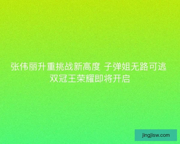 张伟丽升重挑战新高度 子弹姐无路可逃 双冠王荣耀即将开启