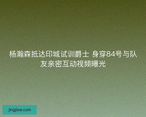 杨瀚森抵达印城试训爵士 身穿84号与队友亲密互动视频曝光