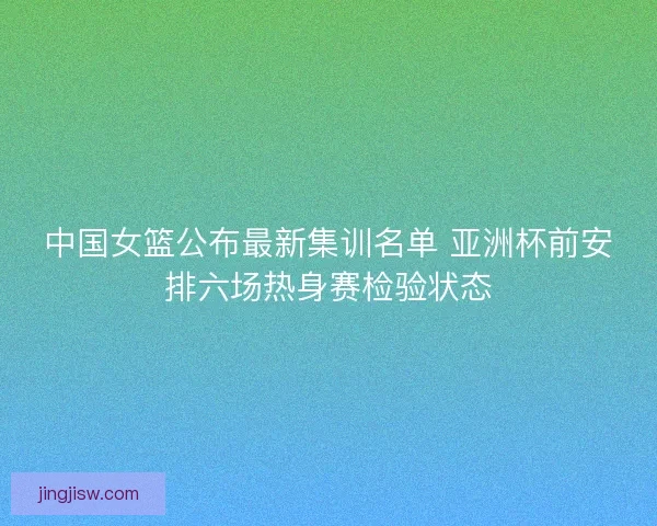 中国女篮公布最新集训名单 亚洲杯前安排六场热身赛检验状态 中国女篮公布最新集训名单 亚洲杯前安排六场热身赛检验状态