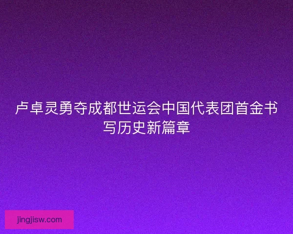 卢卓灵勇夺成都世运会中国代表团首金书写历史新篇章