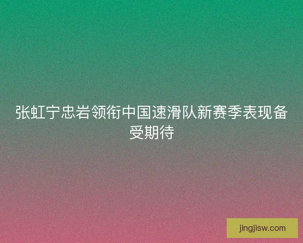 张虹宁忠岩领衔中国速滑队新赛季表现备受期待 张虹宁忠岩领衔中国速滑队新赛季表现备受期待