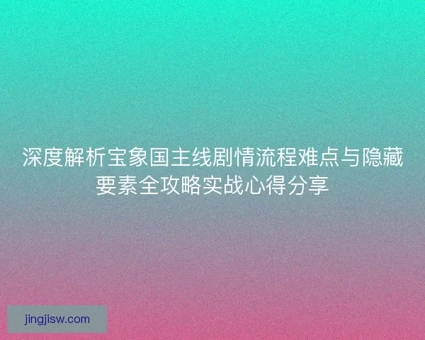 深度解析宝象国主线剧情流程难点与隐藏要素全攻略实战心得分享 深度解析宝象国主线剧情流程难点与隐藏要素全攻略实战心得分享