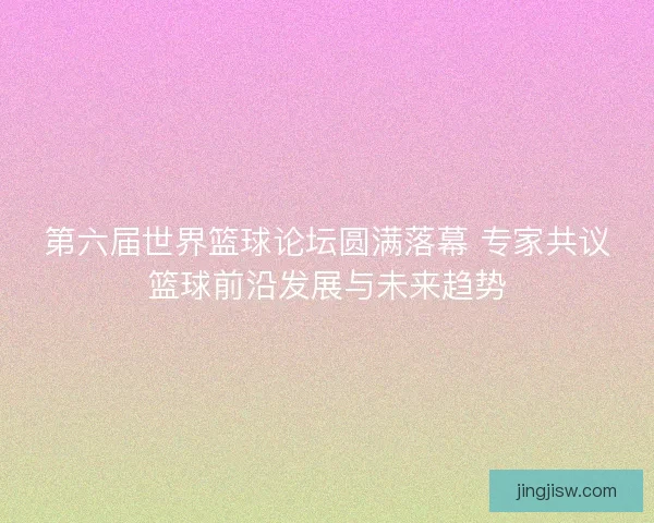 第六届世界篮球论坛圆满落幕 专家共议篮球前沿发展与未来趋势
