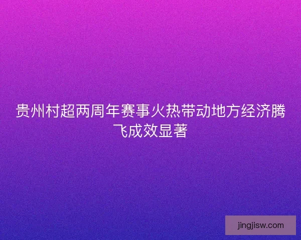 贵州村超两周年赛事火热带动地方经济腾飞成效显著