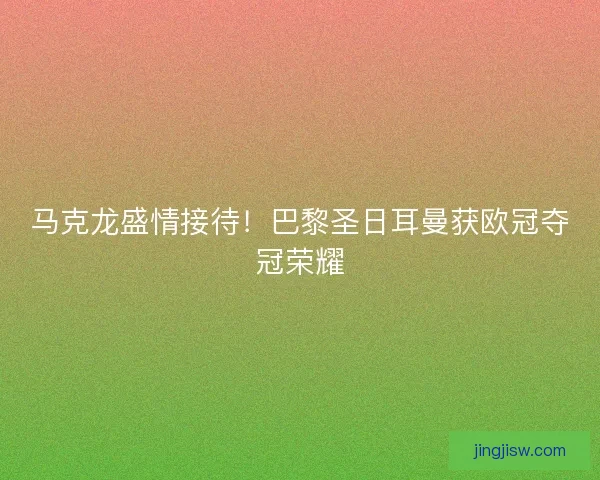 马克龙盛情接待！巴黎圣日耳曼获欧冠夺冠荣耀
