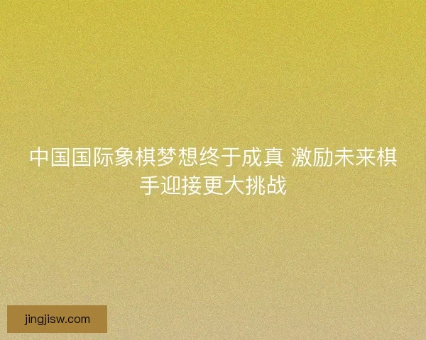 中国国际象棋梦想终于成真 激励未来棋手迎接更大挑战