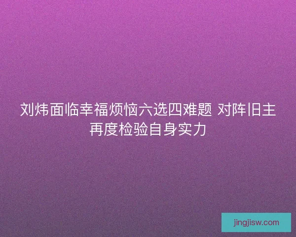 刘炜面临幸福烦恼六选四难题 对阵旧主再度检验自身实力