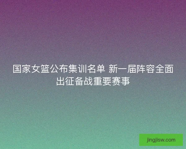 国家女篮公布集训名单 新一届阵容全面出征备战重要赛事 国家女篮公布集训名单 新一届阵容全面出征备战重要赛事