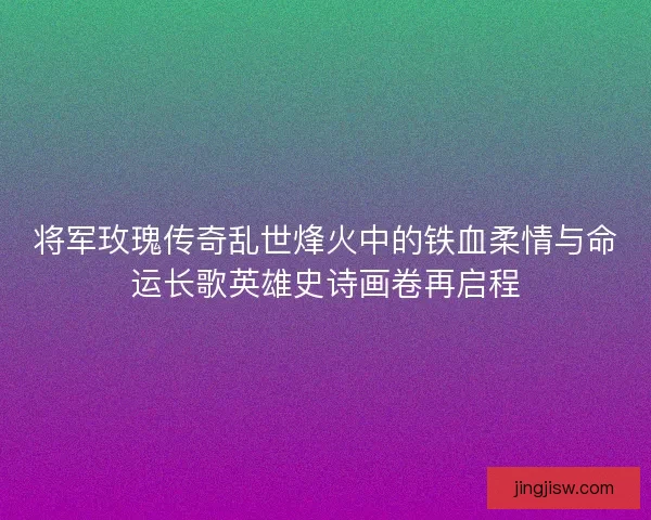 将军玫瑰传奇乱世烽火中的铁血柔情与命运长歌英雄史诗画卷再启程 将军玫瑰传奇乱世烽火中的铁血柔情与命运长歌英雄史诗画卷再启程