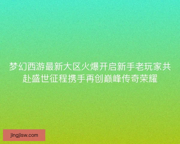 梦幻西游最新大区火爆开启新手老玩家共赴盛世征程携手再创巅峰传奇荣耀