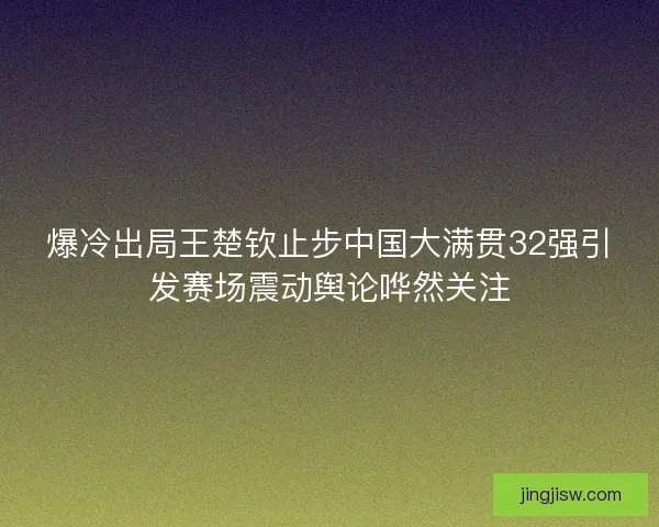 爆冷出局王楚钦止步中国大满贯32强引发赛场震动舆论哗然关注