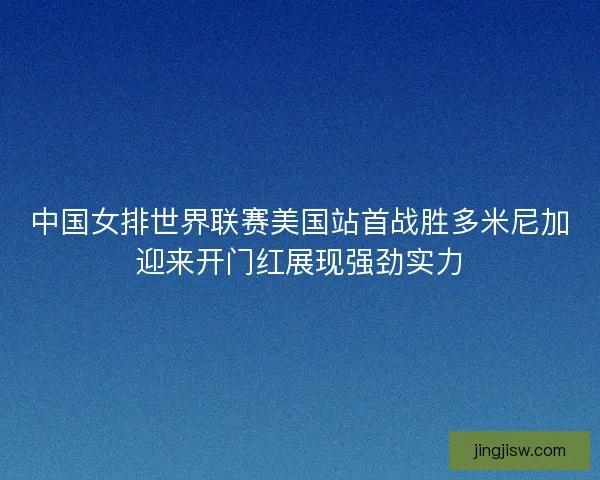 中国女排世界联赛美国站首战胜多米尼加迎来开门红展现强劲实力