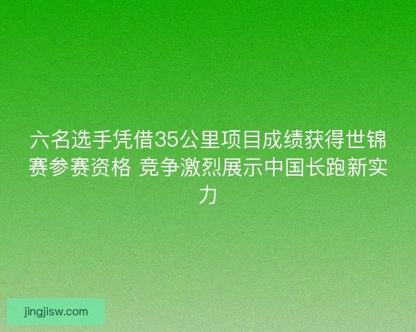 六名选手凭借35公里项目成绩获得世锦赛参赛资格 竞争激烈展示中国长跑新实力