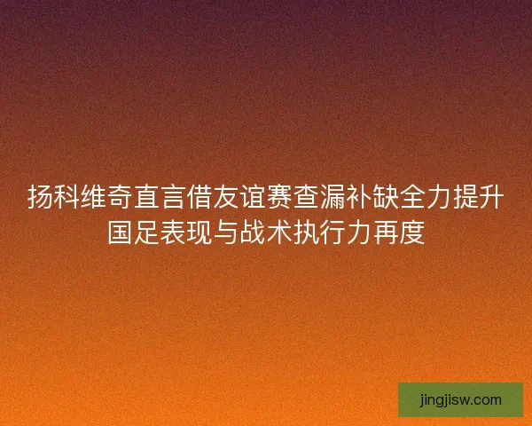 扬科维奇直言借友谊赛查漏补缺全力提升国足表现与战术执行力再度