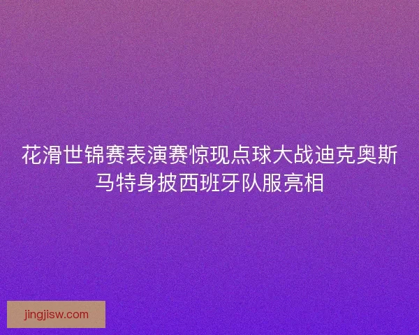 花滑世锦赛表演赛惊现点球大战迪克奥斯马特身披西班牙队服亮相