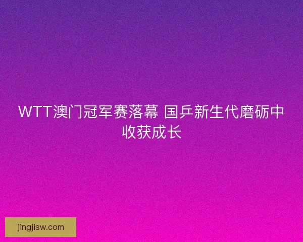 WTT澳门冠军赛落幕 国乒新生代磨砺中收获成长