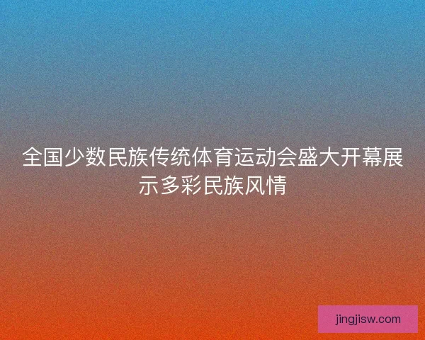 全国少数民族传统体育运动会盛大开幕展示多彩民族风情 全国少数民族传统体育运动会盛大开幕展示多彩民族风情