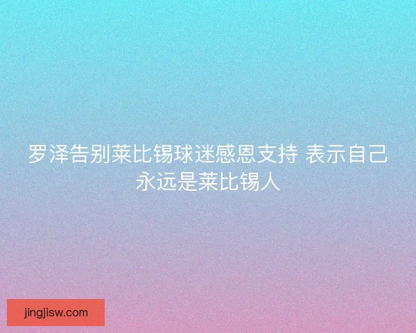 罗泽告别莱比锡球迷感恩支持 表示自己永远是莱比锡人 罗泽告别莱比锡球迷感恩支持 表示自己永远是莱比锡人