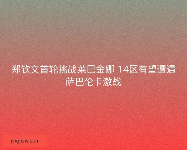 郑钦文首轮挑战莱巴金娜 14区有望遭遇萨巴伦卡激战 郑钦文首轮挑战莱巴金娜 14区有望遭遇萨巴伦卡激战