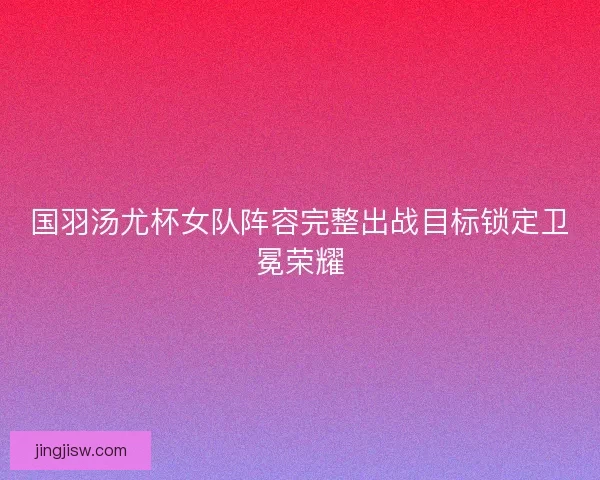 国羽汤尤杯女队阵容完整出战目标锁定卫冕荣耀