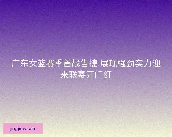 广东女篮赛季首战告捷 展现强劲实力迎来联赛开门红
