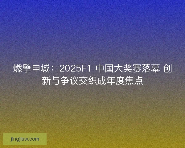 燃擎申城：2025F1 中国大奖赛落幕 创新与争议交织成年度焦点