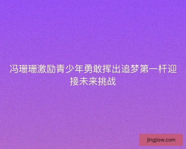 冯珊珊激励青少年勇敢挥出追梦第一杆迎接未来挑战 冯珊珊激励青少年勇敢挥出追梦第一杆迎接未来挑战