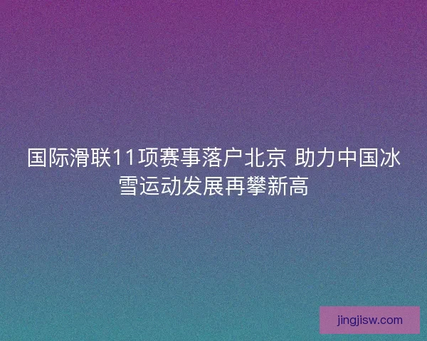 国际滑联11项赛事落户北京 助力中国冰雪运动发展再攀新高