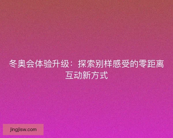 冬奥会体验升级：探索别样感受的零距离互动新方式