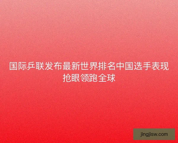 国际乒联发布最新世界排名中国选手表现抢眼领跑全球