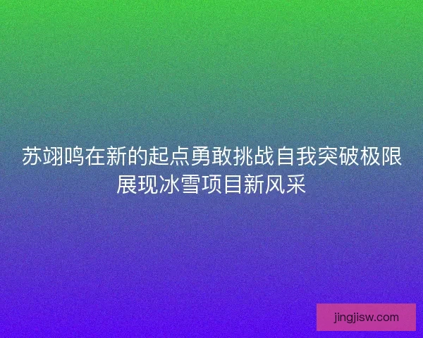 苏翊鸣在新的起点勇敢挑战自我突破极限展现冰雪项目新风采
