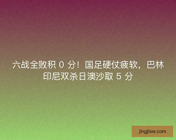 六战全败积 0 分！国足硬仗疲软，巴林印尼双杀日澳沙取 5 分